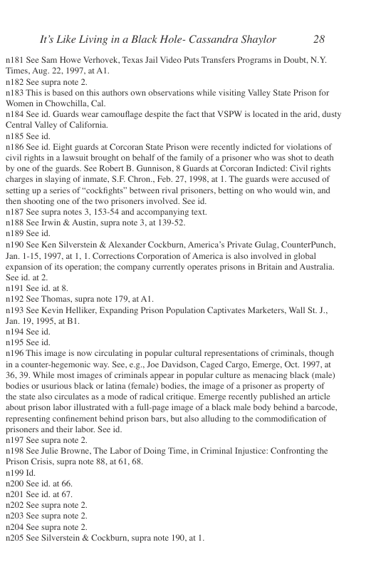 It’s Like Living in a Black Hole- Cassandra Shaylor 28  n181 See Sam Howe Verhovek, Texas Jail Video Puts Transfers Programs in Doubt, N.Y. Times, Aug. 22, 1997, st Al  n182 See supra note 2.  183 This s based on this authors own observations while visiting Valley State Prison for Women in Chowchilla, Cal.  0184 See id. Guards wear camouflage despite the fact that VSPW is located in the arid, dusty Central Valley of California.  nI8S See id  186 See id. Eight guards at Corcoran State Prison were recently indicted for violations of civil rights in a lawsuit brought on behalf of the family of a prisoner who was shot to death by one of the guards. See Robert B. Gunnison, 8 Guards at Corcoran Indicted: Civilrights charges in slaying of inmiate, S.F. Chron., Feb. 27, 1998, at 1. The guards were accused of setting up a series of “cockfights” between tival prisoners, betting on who would win, and then shooting one of the two prisoners involved. See id.  nI87 See supra notes 3, 153-54 and accompanying text.  188 See Irwin & Austin, supra note 3, at 139-52.  0189 See id. 190 See Ken Silverstein & Alexander Cockburn, America’s Private Gulag, CounterPunch, Jan. 1-15, 1997, at 1, 1. Corrections Corporation of America is also involved in global  expansion of its operation; the company currently operates prisons in Britain and Australia. Seeid. 2.  n191 See id. at 8  0192 See Thomas, supra note 179, at Al  193 See Kevin Helliker, Expanding Prison Population Captivates Marketers, Wall St 1., Jan. 19, 1995, 2t B1  0194 See id.  0195 See id  196 This image is now circulating in popular cultural representations of criminals, though in a counter-hegemonic way. See, e.g., Joe Davidson, Caged Cargo, Emerge, Oct. 1997, at 36,39, While most images of criminals appear in popular culture as menacing black (male) bodies or usurious black or latina (female) bodies, the image of a prisoner as property of the state also circulates as & mode of radical critique. Emerge recently published an article about prison labor illustrated with a full-page image of a black male body behind a barcode, representing confinement behind prison bars, but also alluding to the commodification of prisoners and their labor. See id.  1197 See supra note 2.  0198 See Julie Browne, The Labor of Doing Time, in Criminal Injustice: Confronting the Prison Criss, supra note 88, at 61, 68,  n1991d  1200 See id. at 66,  1201 See id.at 67.  1202 See supra note 2.  1203 See supra note 2.  1204 See supra note 2.  1205 See Silverstein & Cockburn, supea note 190, at | 